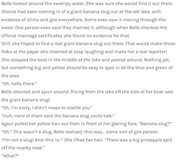 Belle looked around the swampy water. She was sure she would find it out there. Stories had been coming in of a giant banana slug out at the old lake, with evidence of slime and goo everywhere. Some even saw it moving through the water. One person even said they married it, although when Belle checked the official marriage certificates she found no evidence for that.
Still, she hoped to find a real giant banana slug out there. That would make those folks at the paper she interned at stop laughing and make her a real reporter!
She stopped the boat in the middle of the lake and peered around. Nothing yet, but something big and yellow should be easy to spot in all the blue and green of the area.
“Oh, hello there.”
Belle shouted and spun around. Rising from the lake off the side of her boat was the giant banana slug!
“Oh, I’m sorry, I didn’t mean to startle you.”
“Huh, none of them said the banana slug could talk.”
Ageul pulled her yellow hair out from in front of her glaring face. “Banana slug?”
“Oh.” This wasn’t a slug, Belle realized, this was… some sort of goo person.
“I’m not a slug! And–this is–” She lifted her hair. “There was a big pineapple spill off the nearby road.”
“What?”