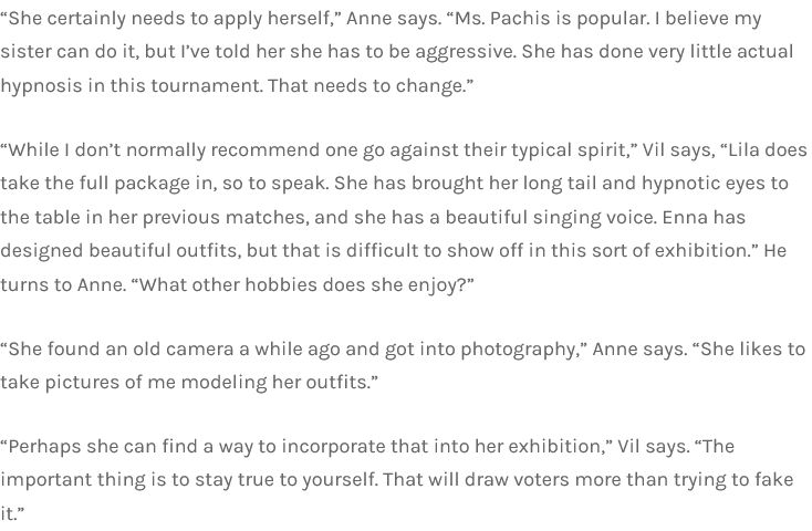 “She certainly needs to apply herself,” Anne says. “Ms. Pachis is popular. I believe my sister can do it, but I’ve told her she has to be aggressive. She has done very little actual hypnosis in this tournament. That needs to change.”

“While I don’t normally recommend one go against their typical spirit,” Vil says, “Lila does take the full package in, so to speak. She has brought her long tail and hypnotic eyes to the table in her previous matches, and she has a beautiful singing voice. Enna has designed beautiful outfits, but that is difficult to show off in this sort of exhibition.” He turns to Anne. “What other hobbies does she enjoy?”

“She found an old camera a while ago and got into photography,” Anne says. “She likes to take pictures of me modeling her outfits.”

“Perhaps she can find a way to incorporate that into her exhibition,” Vil says. “The important thing is to stay true to yourself. That will draw voters more than trying to fake it.”