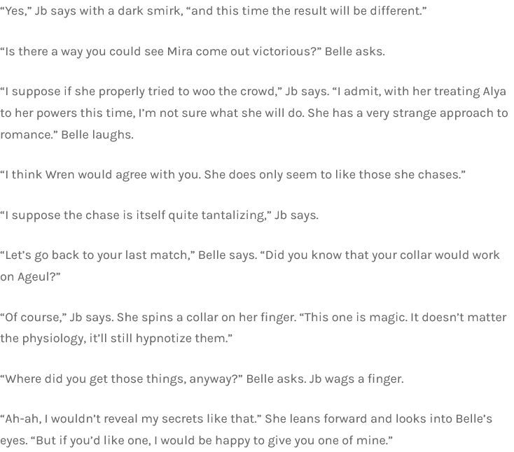 “Yes,” Jb says with a dark smirk, “and this time the result will be different.”

“Is there a way you could see Mira come out victorious?” Belle asks.

“I suppose if she properly tried to woo the crowd,” Jb says. “I admit, with her treating Alya to her powers this time, I’m not sure what she will do. She has a very strange approach to romance.” Belle laughs.

“I think Wren would agree with you. She does only seem to like those she chases.”

“I suppose the chase is itself quite tantalizing,” Jb says.

“Let’s go back to your last match,” Belle says. “Did you know that your collar would work on Ageul?”

“Of course,” Jb says. She spins a collar on her finger. “This one is magic. It doesn’t matter the physiology, it’ll still hypnotize them.”

“Where did you get those things, anyway?” Belle asks. Jb wags a finger.

“Ah-ah, I wouldn’t reveal my secrets like that.” She leans forward and looks into Belle’s eyes. “But if you’d like one, I would be happy to give you one of mine.”