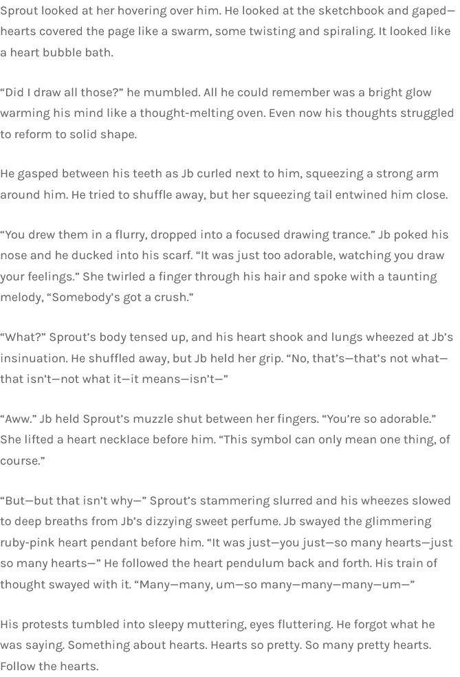 Sprout looked at her hovering over him. He looked at the sketchbook and gaped—hearts covered the page like a swarm, some twisting and spiraling. It looked like a heart bubble bath.

“Did I draw all those?” he mumbled. All he could remember was a bright glow warming his mind like a thought-melting oven. Even now his thoughts struggled to reform to solid shape.

He gasped between his teeth as Jb curled next to him, squeezing a strong arm around him. He tried to shuffle away, but her squeezing tail entwined him close.

“You drew them in a flurry, dropped into a focused drawing trance.” Jb poked his nose and he ducked into his scarf. “It was just too adorable, watching you draw your feelings.” She twirled a finger through his hair and spoke with a taunting melody, “Somebody’s got a crush.”

“What?” Sprout’s body tensed up, and his heart shook and lungs wheezed at Jb’s insinuation. He shuffled away, but Jb held her grip. “No, that’s—that’s not what—that isn’t—not what it—it means—isn’t—”

“Aww.” Jb held Sprout’s muzzle shut between her fingers. “You’re so adorable.” She lifted a heart necklace before him. “This symbol can only mean one thing, of course.”

“But—but that isn’t why—” Sprout’s stammering slurred and his wheezes slowed to deep breaths from Jb’s dizzying sweet perfume. Jb swayed the glimmering ruby-pink heart pendant before him. “It was just—you just—so many hearts—just so many hearts—” He followed the heart pendulum back and forth. His train of thought swayed with it. “Many—many, um—so many—many—many—um—”

His protests tumbled into sleepy muttering, eyes fluttering. He forgot what he was saying. Something about hearts. Hearts so pretty. So many pretty hearts. Follow the hearts.
