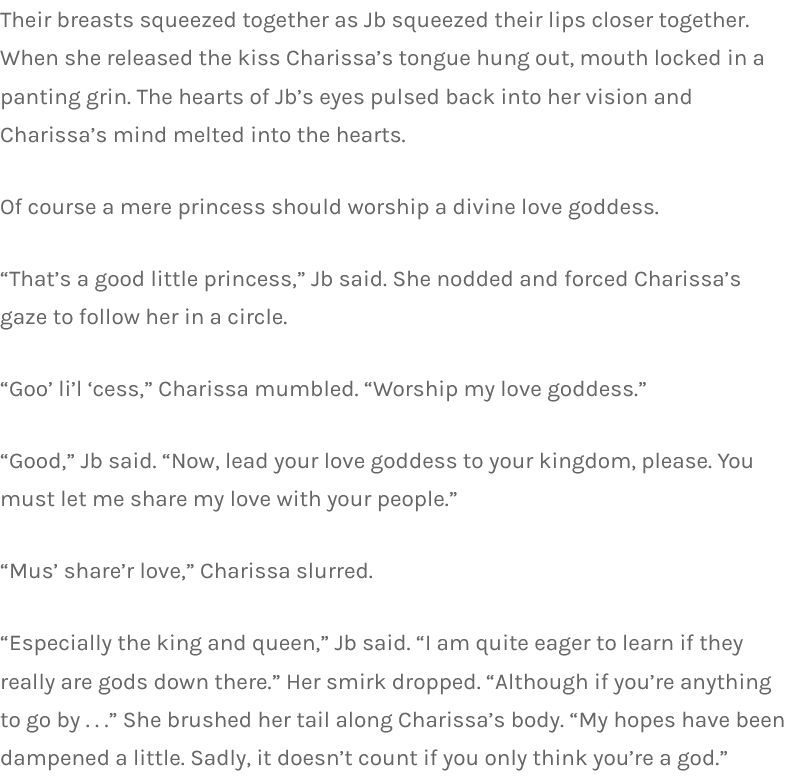 Their breasts squeezed together as Jb squeezed their lips closer together. When she released the kiss Charissa’s tongue hung out, mouth locked in a panting grin. The hearts of Jb’s eyes pulsed back into her vision and Charissa’s mind melted into the hearts.

Of course a mere princess should worship a divine love goddess.

“That’s a good little princess,” Jb said. She nodded and forced Charissa’s gaze to follow her in a circle.

“Goo’ li’l ‘cess,” Charissa mumbled. “Worship my love goddess.”

“Good,” Jb said. “Now, lead your love goddess to your kingdom, please. You must let me share my love with your people.”

“Mus’ share’r love,” Charissa slurred.

“Especially the king and queen,” Jb said. “I am quite eager to learn if they really are gods down there.” Her smirk dropped. “Although if you’re anything to go by . . .” She brushed her tail along Charissa’s body. “My hopes have been dampened a little. Sadly, it doesn’t count if you only think you’re a god.”