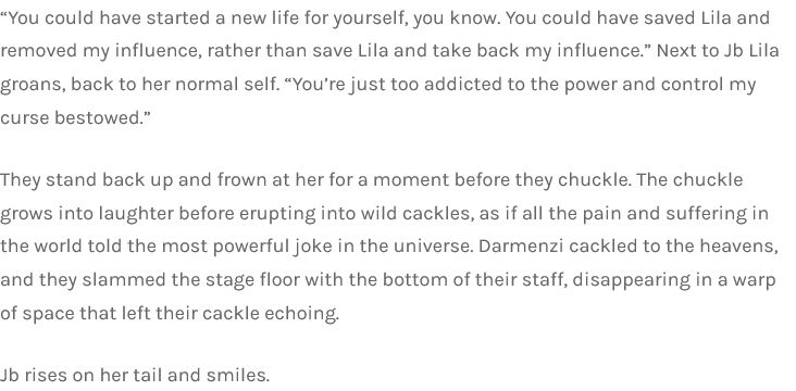 “You could have started a new life for yourself, you know. You could have saved Lila and removed my influence, rather than save Lila and take back my influence.” Next to Jb Lila groans, back to her normal self. “You’re just too addicted to the power and control my curse bestowed.”

They stand back up and frown at her for a moment before they chuckle. The chuckle grows into laughter before erupting into wild cackles, as if all the pain and suffering in the world told the most powerful joke in the universe. Darmenzi cackled to the heavens, and they slammed the stage floor with the bottom of their staff, disappearing in a warp of space that left their cackle echoing.

Jb rises on her tail and smiles.