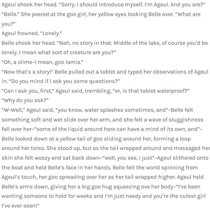  Ageul shook her head. “Sorry, I should introduce myself. I’m Ageul. And you are?”
“Belle.” She peered at the goo girl, her yellow eyes looking Belle over. “What are you?”
Ageul frowned. “Lonely.”
Belle shook her head. “Nah, no story in that. Middle of the lake, of course you’d be lonely. I mean what sort of creature are you?”
“Oh, a slime–I mean, goo lamia.”
“Now that’s a story!” Belle pulled out a tablet and typed her observations of Ageul in. “Do you mind if I ask you some questions?”
“Can I ask you, first,” Ageul said, trembling, “er, is that tablet waterproof?”
“Why do you ask?”
“W-Well,” Ageul said, “you know, water splashes sometimes, and”–Belle felt something soft and wet slide over her arm, and she felt a wave of sluggishness fall over her–“some of the liquid around here can have a mind of its own, and”–Belle looked down at a yellow tail of goo sliding around her, forming a loop around her torso. She stood up, but as the tail wrapped around and massaged her skin she felt woozy and sat back down–“well, you see, I just”–Ageul slithered onto the boat and held Belle’s face in her hands. Belle felt the world spinning from Ageul’s touch, her goo spreading over her as her tail wrapped higher. Ageul held Belle’s arms down, giving her a big goo hug squeezing ove her body–“I’ve been wanting someone to hold for weeks and I’m just needy and you’re the cutest girl I’ve ever seen!”