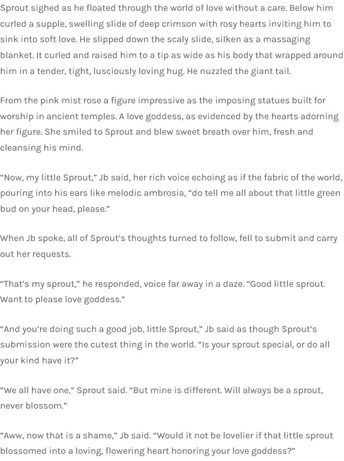 Sprout sighed as he floated through the world of love without a care. Below him curled a supple, swelling slide of deep crimson with rosy hearts inviting him to sink into soft love. He slipped down the scaly slide, silken as a massaging blanket. It curled and raised him to a tip as wide as his body that wrapped around him in a tender, tight, lusciously loving hug. He nuzzled the giant tail.

From the pink mist rose a figure impressive as the imposing statues built for worship in ancient temples. A love goddess, as evidenced by the hearts adorning her figure. She smiled to Sprout and blew sweet breath over him, fresh and cleansing his mind.

“Now, my little Sprout,” Jb said, her rich voice echoing as if the fabric of the world, pouring into his ears like melodic ambrosia, “do tell me all about that little green bud on your head, please.”

When Jb spoke, all of Sprout’s thoughts turned to follow, fell to submit and carry out her requests.

“That’s my sprout,” he responded, voice far away in a daze. “Good little sprout. Want to please love goddess.”

“And you’re doing such a good job, little Sprout,” Jb said as though Sprout’s submission were the cutest thing in the world. “Is your sprout special, or do all your kind have it?”

“We all have one,” Sprout said. “But mine is different. Will always be a sprout, never blossom.”

“Aww, now that is a shame,” Jb said. “Would it not be lovelier if that little sprout blossomed into a loving, flowering heart honoring your love goddess?”