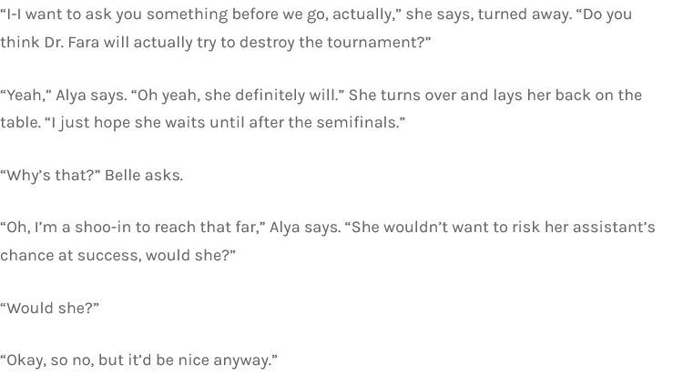 “I-I want to ask you something before we go, actually,” she says, turned away. “Do you think Dr. Fara will actually try to destroy the tournament?”

“Yeah,” Alya says. “Oh yeah, she definitely will.” She turns over and lays her back on the table. “I just hope she waits until after the semifinals.”

“Why’s that?” Belle asks.

“Oh, I’m a shoo-in to reach that far,” Alya says. “She wouldn’t want to risk her assistant’s chance at success, would she?”

“Would she?”

“Okay, so no, but it’d be nice anyway.”v