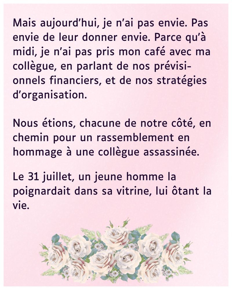 
Mais aujourd'hui, je n'ai pas envie. Pas envie de leur donner envie. Parce qu'à midi, je n'ai pas pris mon café avec ma collègue, en parlant de nos prévisionnels financiers, et de nos stratégies d'organisation. 
Nous étions, chacune de notre côté, en chemin pour un rassemblement en hommage à une collègue assassinée. 

Le 31 juillet, un homme la poignardait dans sa vitrine, lui ôtant la vie.