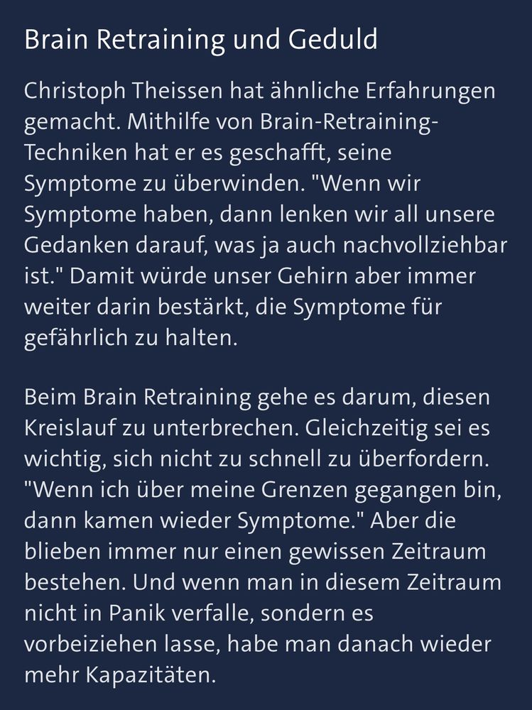 Ausschnitt aus dem Text von der Tagesschau.

Inhalt:

Brain Retraining und Geduld

Christoph Theissen hat ähnliche Erfahrungen gemacht. Mithilfe von Brain-Retraining- Techniken hat er es geschafft, seine Symptome zu überwinden. "Wenn wir Symptome haben, dann lenken wir all unsere Gedanken darauf, was ja auch nachvollziehbar ist." Damit würde unser Gehirn aber immer weiter darin bestärkt, die Symptome für gefährlich zu halten.

Beim Brain Retraining gehe es darum, diesen Kreislauf zu unterbrechen. Gleichzeitig sei es wichtig, sich nicht zu schnell zu überfordern. "Wenn ich über meine Grenzen gegangen bin,

dann kamen wieder Symptome." Aber die blieben immer nur einen gewissen Zeitraum bestehen. Und wenn man in diesem Zeitraum nicht in Panik verfalle, sondern es

vorbeiziehen lasse, habe man danach wieder mehr Kapazitäten.