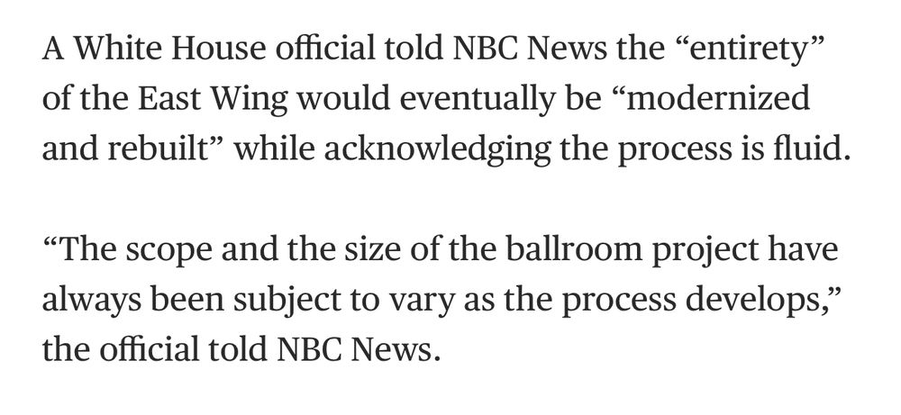 A White House official told NBC News the "entirety" of the East Wing would eventually be "modernized and rebuilt" while acknowledging the process is fluid.

"The scope and the size of the ballroom project have always been subject to vary as the process develops," the official told NBC News.