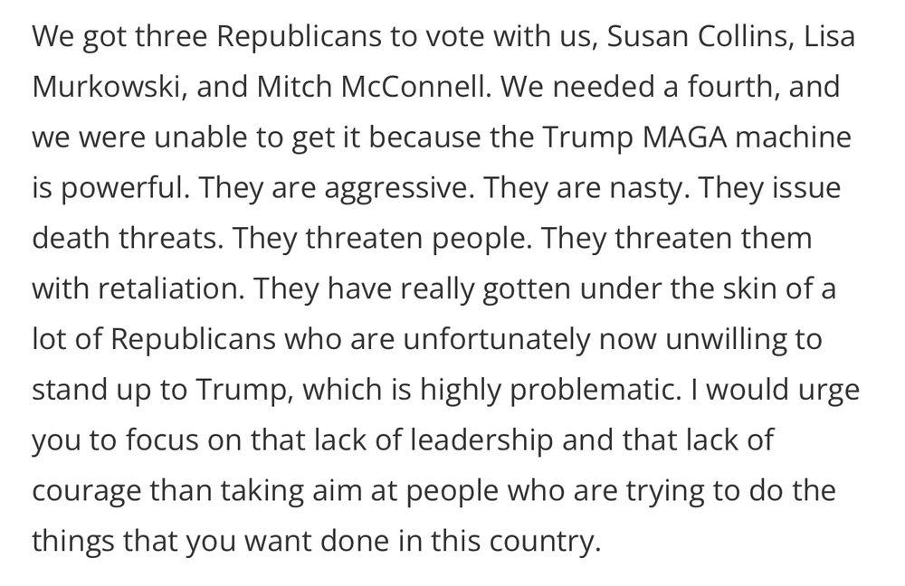 We got three Republicans to vote with us, Susan Collins, Lisa Murkowski, and Mitch McConnell. We needed a fourth, and we were unable to get it because the Trump MAGA machine is powerful. They are aggressive. They are nasty. They issue death threats. They threaten people. They threaten them with retaliation. They have really gotten under the skin of a lot of Republicans who are unfortunately now unwilling to stand up to Trump, which is highly problematic. I would urge you to focus on that lack of leadership and that lack of courage than taking aim at people who are trying to do the things that you want done in this country.
