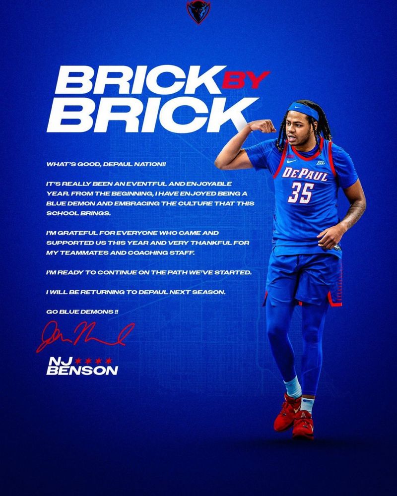 A note from NJ Benson that reads:

Brick by Brick

What's good, DePaul Nation!

It's really been an eventful and enjoyable year. From the beginning,  I have enjoyed being a Blue Demon and embracing the culture that this school brings.

I'm grateful for everyone who came and supported us this year and very thankful for my teammates and coaching staff.

I'm ready to continue on the path we've started.

I will be returning to DePaul next season.

Go Blue Demons!!

NJ Benson