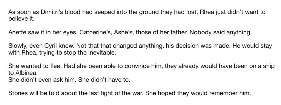 As soon as Dimitri’s blood had seeped into the ground they had lost, Rhea just didn’t want to believe it. 

Anette saw it in her eyes, Catherine’s, Ashe’s, those of her father. Nobody said anything. 

Slowly, even Cyril knew. Not that that changed anything, his decision was made. He would stay with Rhea, trying to stop the inevitable. 

She wanted to flee. Had she been able to convince him, they already would have been on a ship to Albinea.
She didn’t even ask him. She didn’t have to. 

Stories will be told about the last fight of the war. She hoped they would remember him.