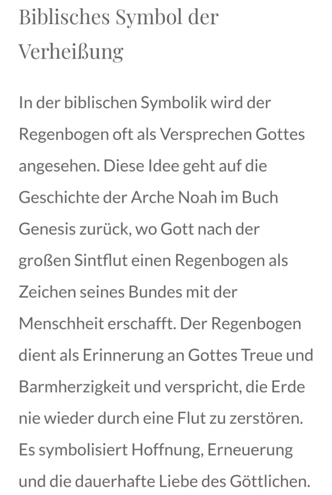 Biblisches Symbol der Verheißung

In der biblischen Symbolik wird der Regenbogen oft als Versprechen Gottes angesehen. Diese Idee geht auf die Geschichte der Arche Noah im Buch Genesis zurück, wo Gott nach der großen Sintflut einen Regenbogen als Zeichen seines Bundes mit der Menschheit erschafft. Der Regenbogen dient als Erinnerung an Gottes Treue und Barmherzigkeit und verspricht, die Erde nie wieder durch eine Flut zu zerstören. Es symbolisiert Hoffnung, Erneuerung und die dauerhafte Liebe des Göttlichen.