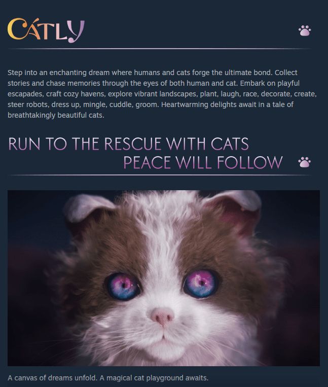 Catly Steam store page. About game:

"Step into an enchanting dream where humans and cats forge the ultimate bond. Collect stories and chase memories through the eyes of both human and cat. Embark on playful escapades, craft cozy havens, explore vibrant landscapes, plant, laugh, race, decorate, create, steer robots, dress up, mingle, cuddle, groom. Heartwarming delights await in a tale of breathtakingly beautiful cats."

An image of a dead-eyed 3D fuzzy cat stares into the camera