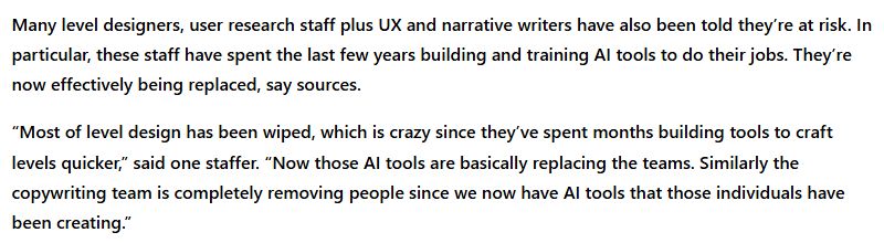 Many level designers, user research staff plus UX and narrative writers have also been told they’re at risk. In particular, these staff have spent the last few years building and training AI tools to do their jobs. They’re now effectively being replaced, say sources.

“Most of level design has been wiped, which is crazy since they’ve spent months building tools to craft levels quicker,” said one staffer. “Now those AI tools are basically replacing the teams. Similarly the copywriting team is completely removing people since we now have AI tools that those individuals have been creating.”