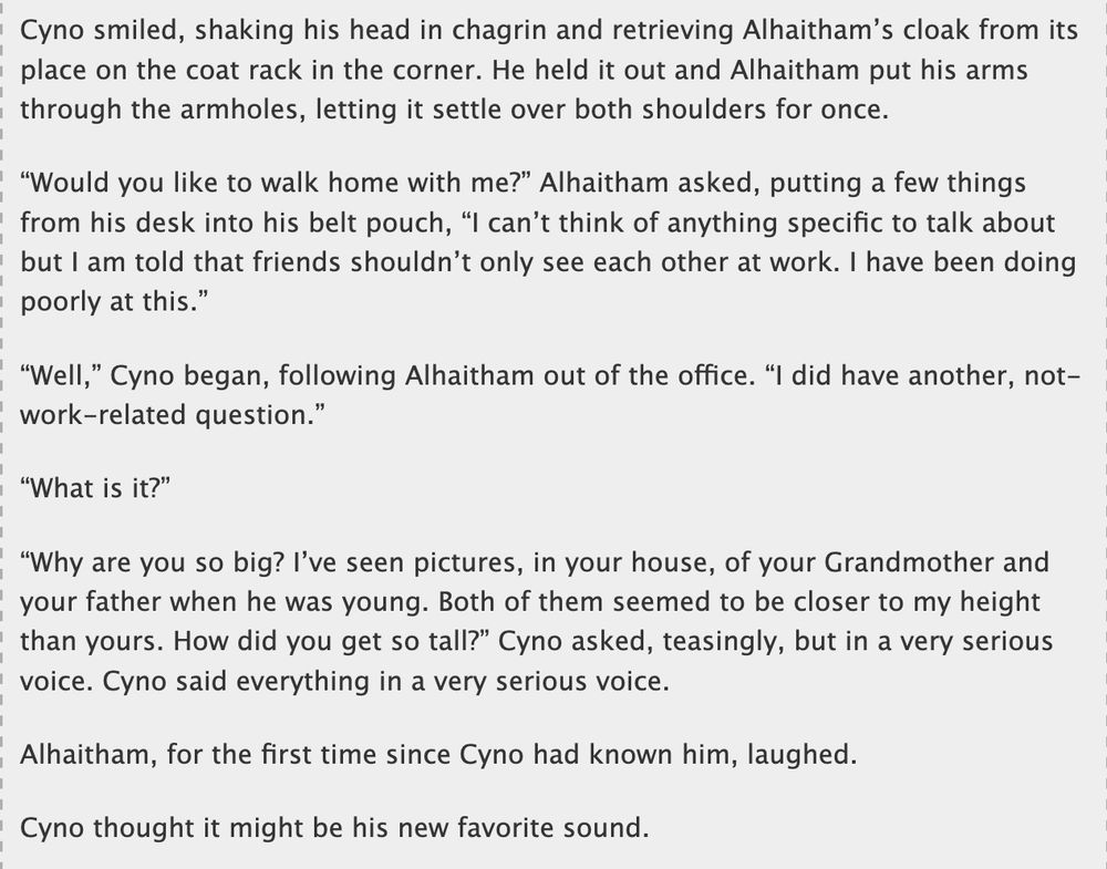 Cyno smiled, shaking his head in chagrin and retrieving Alhaitham's cloak from its place on the coat rack in the corner. He held it out and Alhaitham put his arms through the armholes, letting it settle over both shoulders for once.
"Would you like to walk home with me?" Alhaitham asked, putting a few things from his desk into his belt pouch, "I can't think of anything specific to talk about but I am told that friends shouldn't only see each other at work. I have been doing poorly at this."
"Well," Cyno began, following Alhaitham out of the office. "I did have another, not-work-related question."
"What is it?"
"Why are you so big? I've seen pictures, in your house, of your Grandmother and your father when he was young. Both of them seemed to be closer to my height than yours. How did you get so tall?" Cyno asked, teasingly, but in a very serious voice. Cyno said everything in a very serious voice.
Alhaitham, for the first time since Cyno had known him, laughed.
Cyno thought it might be his new favorite sound.
