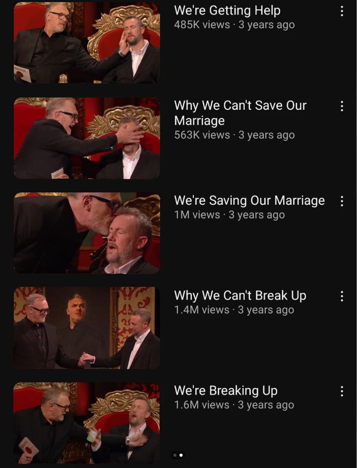 a series of screenshots from taskmaster arranged as a list of youtube videos. They are labelled, from top to bottom: We're Getting Help; Why We Can't Save Our Marriage; We're Saving Our Marriage; Why We Can't Break Up; We're Breaking Up.

Each title is accompanied by a tenuously thematically appropriate screenshot of Greg Davies and Alex Horne.