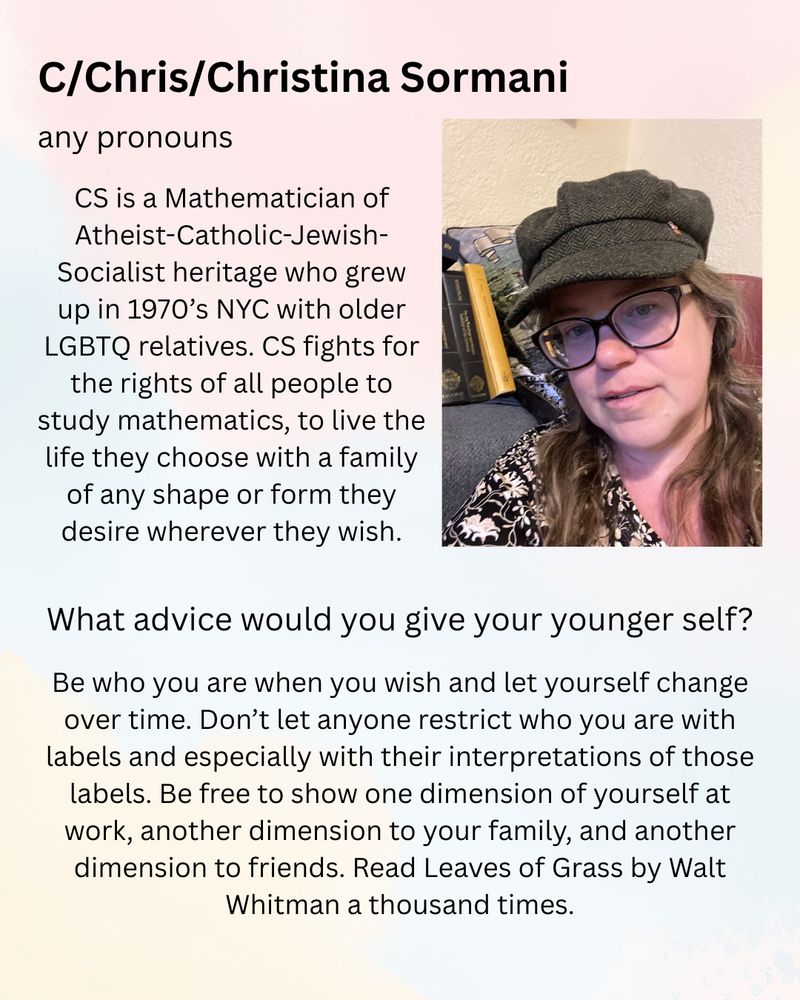 C/Chris/Christina Sormani (any pronouns)

CS is a Mathematician of Athiest-Catholic-Jewish-Socialist heritage who grew up in 1970’s NYC with older LGBTQ relatives. CS fights for the rights of all people to study mathematics, to live the life they choose with a family of any shape or form they desire wherever they wish.

What advice would you give your younger self?
Be who you are when you wish and let yourself change over time. Don’t let anyone restrict who you are with labels and especially with their interpretations of those labels. Be free to show one dimension of yourself at work, another dimension to your family, and another dimension to friends. Read Leaves of Grass by Walt Whitman a thousand times.