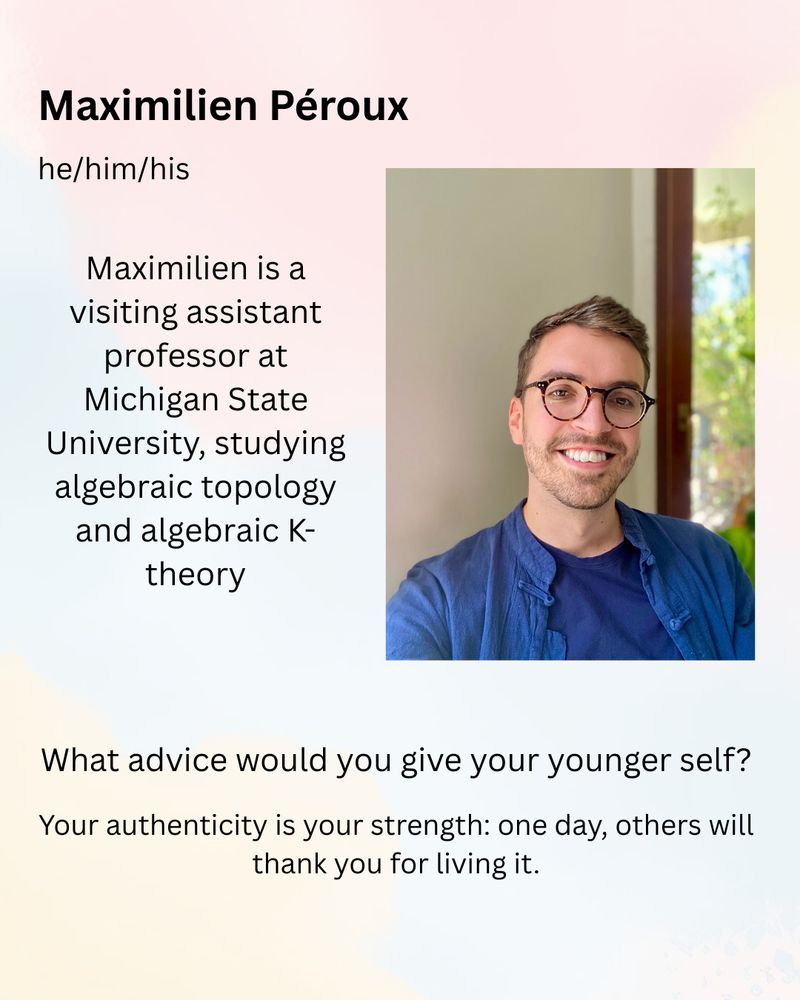 Maximilian (he/him) is a visiting assistant professor at Michigan State University, studying algebraic topology and algebraic K-theory.

What advice would you give your younger self?
Your authenticity is your strength: one day, others will thank you for living it.