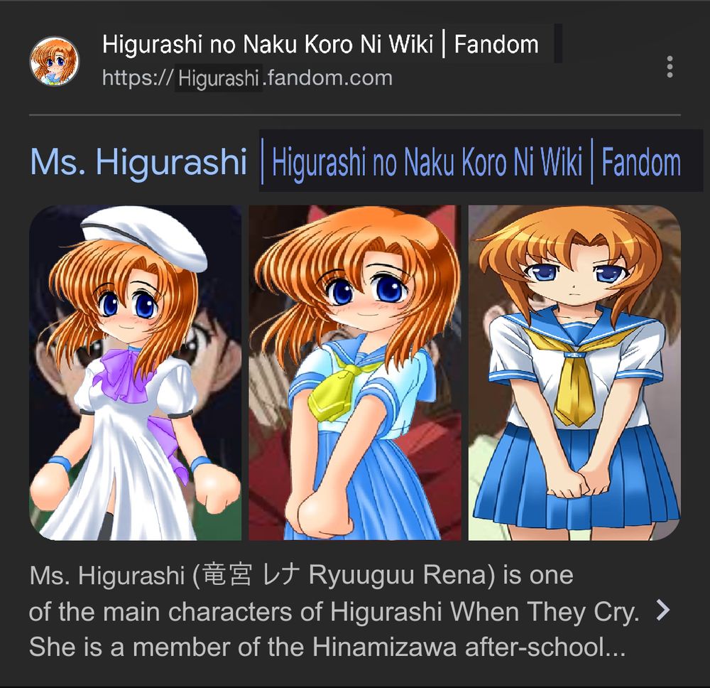 a screenshot of a search result of ms. higurashi's article from the InuYasha Fandom Wiki, with three images of the character placed next to each other. the screenshot has been edited heavily, with the wiki's favicon having rena ryuugu's original sprite pasted over it, and edited to fit the circular shape of the favicon. the wiki name and link have been edited to say "Higurashi No Naku Koro Ni Wiki | Fandom" and "https://Higurashi.fandom.com", respectively.

the article title was edited to say "Ms. Higurashi | Higurashi No Naku Koro Ni Wiki | Fandom", but the part of the title after Ms. Higurashi's name is noticeably horizontally squashed, and is additionally darker than the rest of the text.

the 3 images of ms. higurashi have had rena's sprites placed over them instead, with the 1st being her original default pose in her normal outfit, the 2nd being her original default pose in her school outfit, and the 3rd being her angry ps3 sprite in her highschool outfit. the images have been squashed to fit the boundaries of ms. higurashi's images, which is especially noticable with the 3rd image.

the text below the images says "Ms. Higurashi (竜宮 レナ Ryuuguu Rena) is one of the main characters of Higurashi When They Cry. She is a member of the Hinamizawa after-school..." before cutting off.