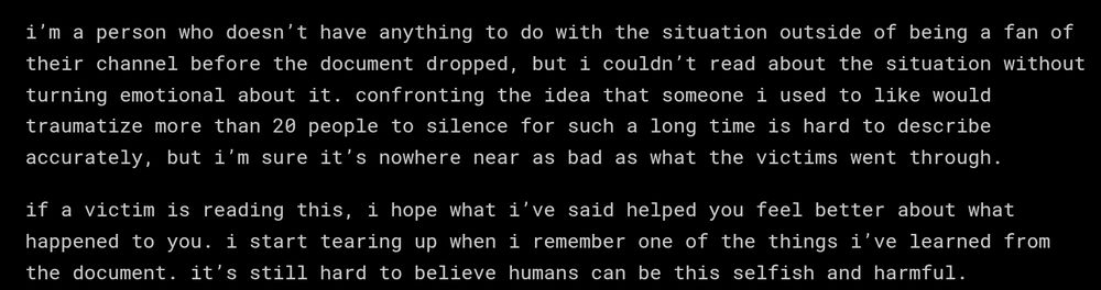 i'm a person who doesn't have anything to do with the situation outside of being a fan of their channel before the document dropped, but i couldn't read about the situation without turning emotional about it. confronting the idea that someone i used to like would traumatize more than 20 people to silence for such a long time is hard to describe accurately, but i'm sure it's nowhere near as bad as what the victims went through.

if a victim is reading this, i hope what i've said helped you feel better about what happened to you. i start tearing up when i remember one of the things i've learned from the document. it's still hard to believe humans can be this selfish and harmful.
