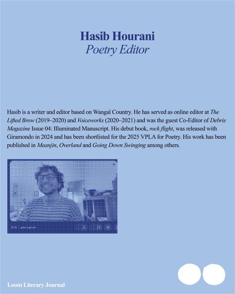 Hasib Hourani — Poetry Editor
Hasib is a writer and editor based on Wangal Country. He has served as online editor at The Lifted Brow (2019–2020) and Voiceworks (2020–2021) and was the guest Co-Editor of Debris Magazine Issue 04: Illuminated Manuscript. His debut book, rock flight, was released with Giramondo in 2024 and has been shortlisted for the 2025 VPLA for Poetry. His work has been published in Meanjin, Overland and Going Down Swinging among others.
