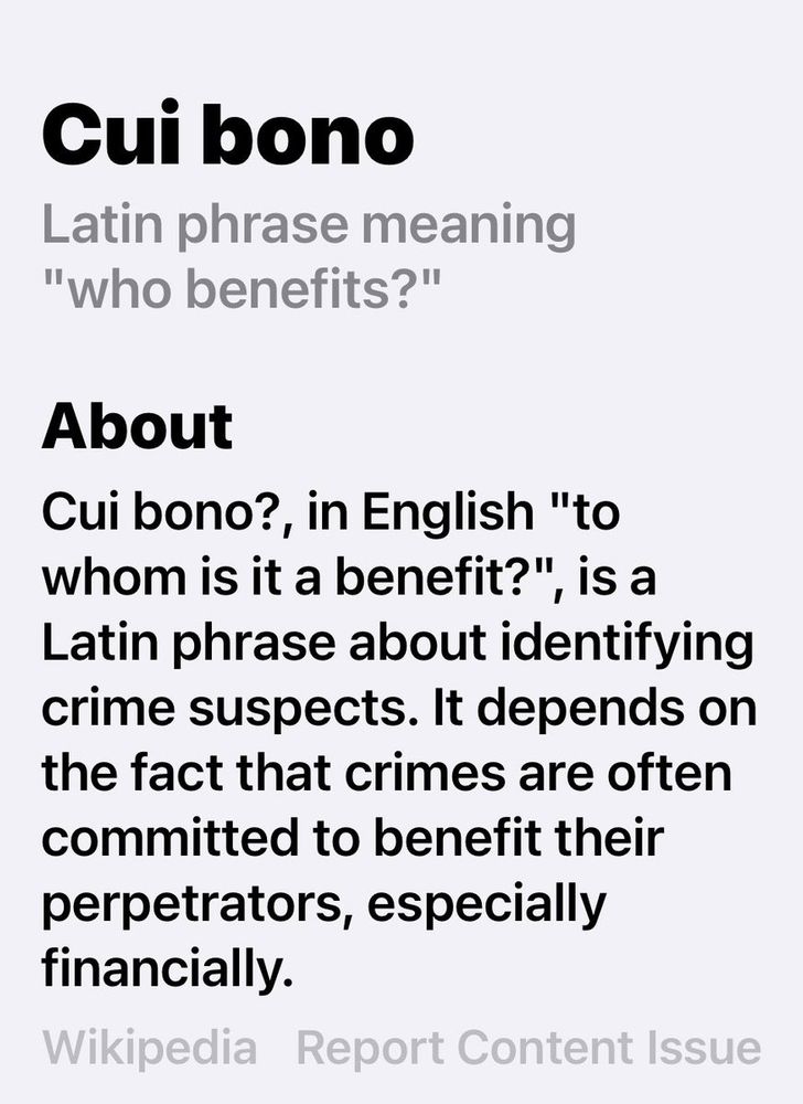 Cui bono? (Classical Latin: [kui̯ ˈbɔnoː]), in English "to whom is it a benefit?", is a Latin phrase about identifying crime suspects. It depends on the fact that crimes are often committed to benefit their perpetrators; especially financially.