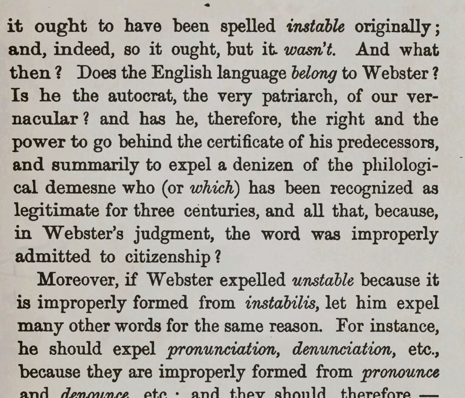 it ought to have been spelled instable originally; and, indeed, so it ought, but it wasn't. And what then? Does the English language BELONG to Webster? Is he the autocrat, the very patriarch, of our vernacular? and has he, therefore, the right and the power to go behind the certificate of his predecessors, and summarily to expel a denizen of the philological demesne who (or which) has been recognized as legitimate for three centuries, and all that, because, in Webster's judgment, the word was improperly admitted to citizenship?

Moreover, if Webster expelled unstable because it is improperly formed from instabilis, let him expel many other words for the same reason. For instance, he should expel pronunciation, denunciation, etc., because they are improperly formed from pronounce and denounce etc. and they should therefore—