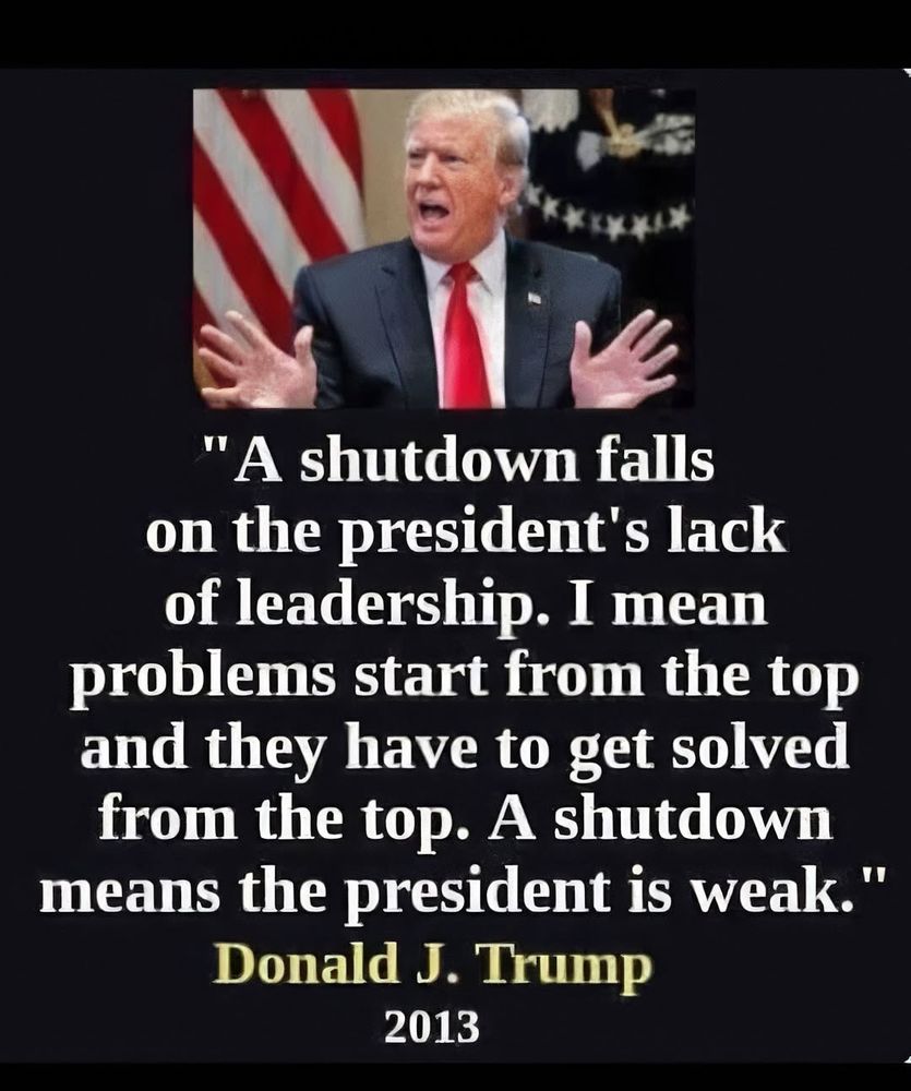 "A shutdown falls on the president's lack of leadership. I mean problems start from the top and they have to get solved from the top. A shutdown means the president is weak." Donald J Trump 2013 
