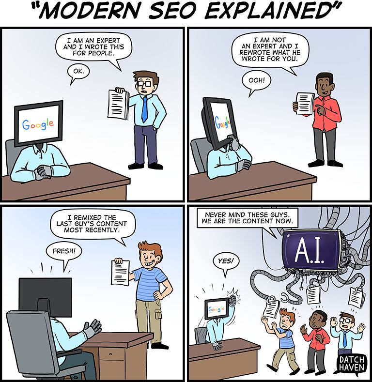A four-panel comic titled "Modern SEO Explained."

Panel 1: A person hands a document to a humanoid figure with a computer monitor for a head displaying the Google logo. The person says, "I am an expert and I wrote this for people." Google replies, "OK."

Panel 2: A second person hands over a rewritten version of the first document, saying, "I am not an expert and I rewrote what he wrote for you." Google responds, "Ooh!"

Panel 3: A third person hands over another version, saying, "I remixed the last guy's content most recently." Google, now turned away from the first two, says, "Fresh!"

Panel 4: A large robotic AI machine with many arms waves documents and says, "Never mind these guys. We are the content now." Google enthusiastically replies, "Yes!" The three human contributors are shown panicking or running away. Comic is signed "Datch Haven."