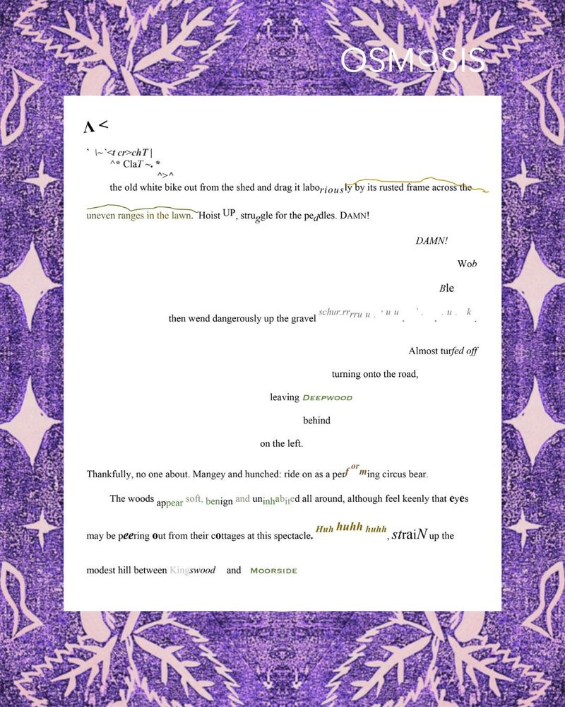 A<
` \~`<t cr>chT |
^* ClaT ~. *
^>^
the old white bike out from the shed and drag it laboriously by its rusted frame across the
Hoist UP, struggle for the peddles. DAMN!
DAMN!
Wob
Ble
then wend dangerously up the gravel schur.rrrru u . ` u u . ` . . . u . k .
Almost turfed off
turning onto the road,
leaving Deepwood
behind
on the left.
Thankfully, no one about. Mangey and hunched: ride on as a perf orming circus bear.
The woods appear soft, benign and uninhabited all around, although feel keenly that eyes
may be peering out from their cottages at this spectacle. Huh huhh huhh, straiN up the
modest hill between Kingswood and Moorside