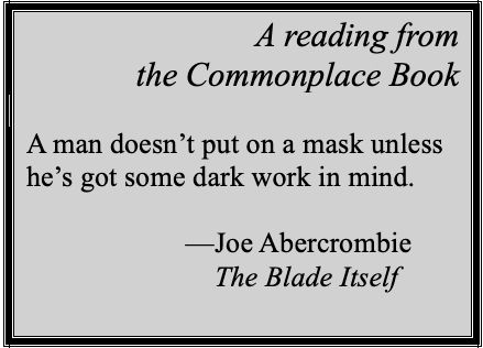 A reading from
the Commonplace Book

A man doesn’t put on a mask unless he’s got some dark work in mind.

          —Joe Abercrombie
          —The Blade Itself
