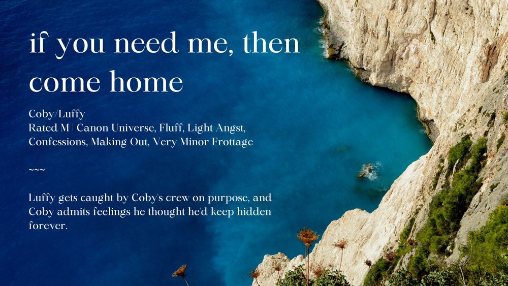 This image is of a fic summary page, set against the background of an ocean landscape. The fic title is "if you need me, then come home." The ship is Coby/Luffy, with an M rating. Tags are as follows: Canon Universe, Fluff, Light Angst, Confessions, Making Out, and Very Minor Frottage. A summary of the fic is also included, which is the following: "Luffy gets caught by Coby's crew on purpose, and Coby admits feelings he thought he'd keep hidden forever."