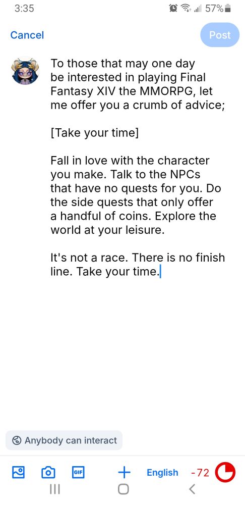 Screenshot that reads

To those that may one day be interested in playing Final Fantasy XIV the MMORPG, let me offer you a crumb of advice;

[Take your time]

Fall in love with the character you make. Talk to the NPCs that have no quests for you. Do the side quests that only offer a handful of coins. Explore the world at your leisure.

It's not a race. There is no finish line. Take your time.