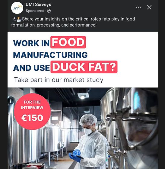A screenshot of an advert from my personal Facebook page from UMI Surveys.  The advert says "Share your insights on the critical roles fats play in food formulation, processing, and performance!"

The photo in the advert is of a male worker dressed in protective clothing with blue gloves holding an iPad, in the background are stainless steel tanks, presumably some form of production line.  The caption on the picture reads, "Work in food manufacturing and use duck fat?  Take part in our market study?" 