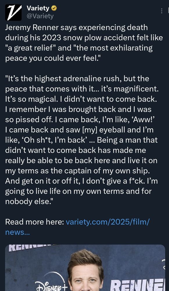 Jeremy Renner says experiencing death during his 2023 snow plow accident felt like "a great relief" and "the most exhilarating peace you could ever feel."

"It’s the highest adrenaline rush, but the peace that comes with it… it’s magnificent. It’s so magical. I didn’t want to come back. I remember I was brought back and I was so pissed off. I came back, I’m like, ‘Aww!’ I came back and saw [my] eyeball and I’m like, ‘Oh sh*t, I’m back’ ... Being a man that didn’t want to come back has made me really be able to be back here and live it on my terms as the captain of my own ship. And get on it or off it, I don’t give a f*ck. I’m going to live life on my own terms and for nobody else."