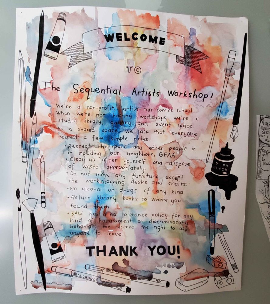 Welcome sign for SAW black and white illustrations of art tools with rainbow splashes of water color. 

TEXT:
Welcome to The Sequential Artists Workshop! 
We're a non-profit, artist-run comics school. When we're not having workshops, we're a sstudio, library, gallery and event space. As a shared space we ask that everyone respect a few simple rules.
- Respect the space and other people in it including our neighbors, GFAA. 
- Clean up after yourself and dispose of waste appropriately. 
- Do not move any furniture except the workshopping desks and chairs. 
- No alchohol or drugs of any kind. 
- Return library books to where you found them. 
- SAW has a no tolerance policy for any kind of harasment or discriminatory behavior. We reserve the right to ask anyone to leave. 

THANK YOU!"