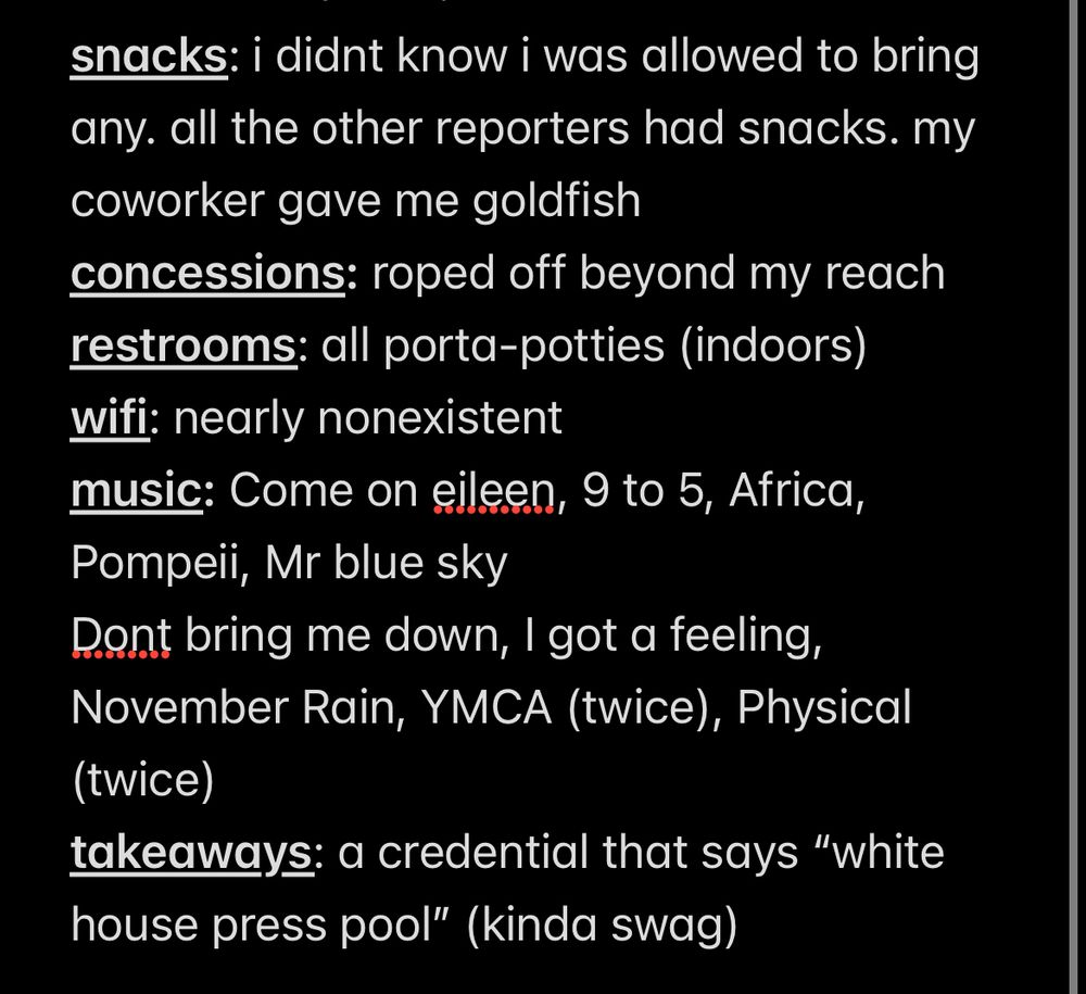 snacks: i didnt know i was allowed to bring any. all the other reporters had snacks. my coworker gave me goldfish
concessions: roped off beyond my reach
restrooms: all porta-potties (indoors)
wifi: nearly nonexistent
music: Come on eileen, 9 to 5, Africa, Pompeii, Mr blue sky
Dont bring me down, I got a feeling, November Rain, YMCA (twice), Physical (twice)
takeaways: a credential that says “white house press pool” (kinda swag)