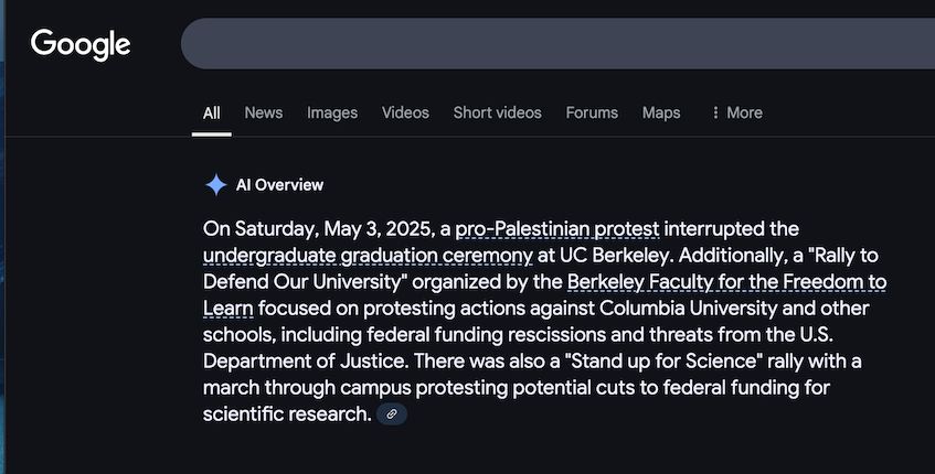 AI write up of Google search for protest events on May 3rd (tomorrow).

"On Saturday, May 3, 2025, a pro-Palestinian protest interrupted the undergraduate graduation ceremony at UC Berkeley. Additionally, a "Rally to Defend Our University" organized by the Berkeley Faculty for the Freedom to Learn focused on protesting actions against Columbia University and other schools, including federal funding rescissions and threats from the U.S. Department of Justice. There was also a "Stand up for Science" rally with a march through campus protesting potential cuts to federal funding for scientific research. "