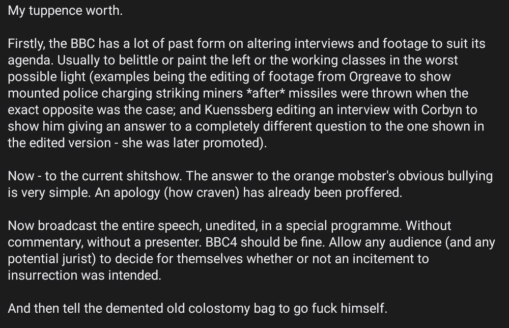 Text only.
My tuppence worth.

Firstly, the BBC has a lot of past form on altering interviews and footage to suit its agenda. Usually to belittle or paint the left or the working classes in the worst possible light (examples being the editing of footage from Orgreave to show mounted police charging striking miners *after* missiles were thrown when the exact opposite was the case; and Kuenssberg editing an interview with Corbyn to show him giving an answer to a completely different question to the one shown in the edited version - she was later promoted).

Now - to the current shitshow. The answer to the orange mobster's obvious bullying is very simple. An apology (how craven) has already been proffered.

Now broadcast the entire speech, unedited, in a special programme. Without commentary, without a presenter. BBC4 should be fine. Allow any audience (and any potential jurist) to decide for themselves whether or not an incitement to insurrection was intended.

And then tell the demented old colostomy bag to go fuck himself.