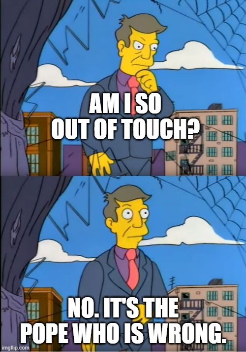 Screenshot of Principal Skinner from The Simpsons saying: 

"Am I so out of touch?"

"No. It's the Pope who is wrong."
