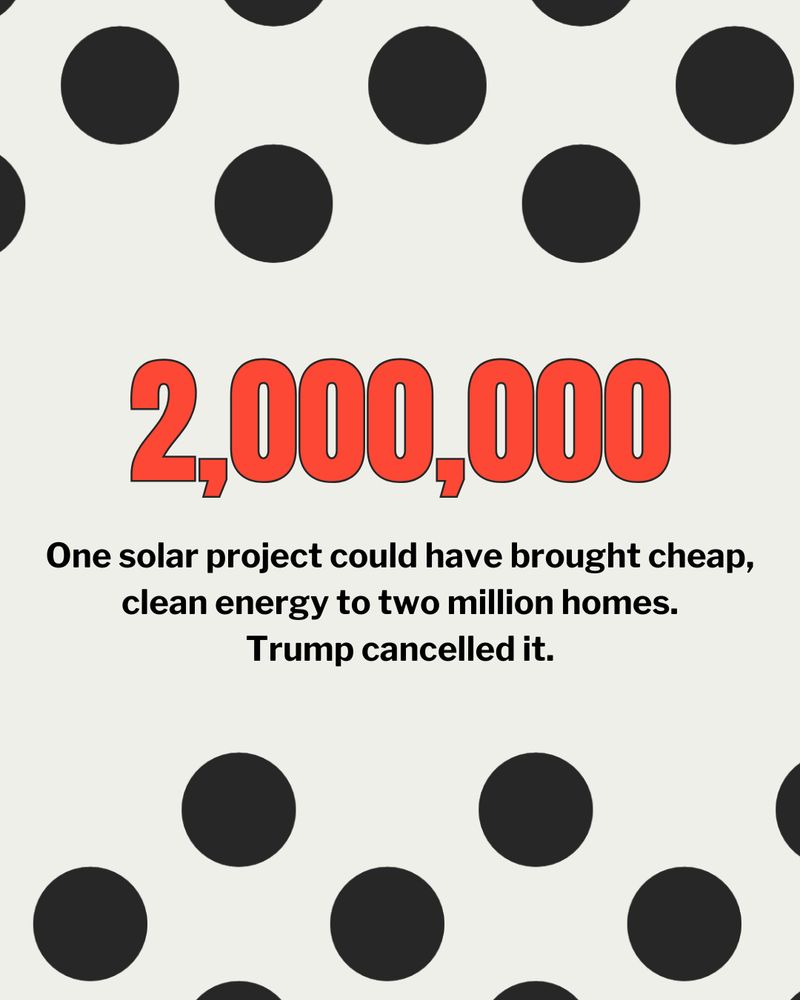 Graphic with bold text stating '2,000,000' in red at the top, followed by a message that reads 'One solar project could have brought cheap, clean energy to two million homes. Trump cancelled it.' The background features a pattern of black dots on a white surface.