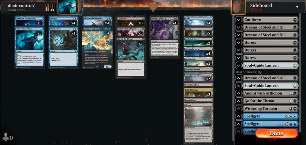 Deck
3 Three Steps Ahead (OTJ) 75
4 Island (ELD) 254
5 Swamp (KTK) 255
4 Deduce (MKM) 52
3 Fabled Passage (ELD) 244
2 Underground River (BRO) 267
3 Restless Reef (LCI) 282
1 Demolition Field (BRO) 260
1 Fountainport (BLB) 253
3 Think Twice (FDN) 165
1 Mirrex (ONE) 254
4 Gloomlake Verge (DSK) 260
4 Enduring Curiosity (DSK) 51
3 Anoint with Affliction (ONE) 81
3 Go for the Throat (BRO) 102
3 Cut Down (DMU) 89
2 Darkslick Shores (ONE) 250
4 Brineborn Cutthroat (M20) 50
3 Phantom Interference (OTJ) 61
4 Deadly Cover-Up (MKM) 83
1 Undercity Sewers (MKM) 270

Sideboard
1 Soul-Guide Lantern (THB) 237
1 Cut Down (DMU) 89
3 Duress (M19) 94
2 Dreams of Steel and Oil (BRO) 92
1 Soul-Guide Lantern (THB) 237
1 Withering Torment (DSK) 124
1 Anoint with Affliction (ONE) 81
3 Spellgyre (BLB) 72
1 Go for the Throat (BRO) 102
1 Dreams of Steel and Oil (BRO) 92
