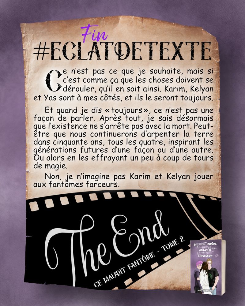 Ce n’est pas ce que je souhaite, mais si c’est comme ça que les choses doivent se dérouler, qu’il en soit ainsi. Karim, Kelyan et Yas sont à mes côtés, et ils le seront toujours.
Et quand je dis « toujours », ce n’est pas une façon de parler. Après tout, je sais désormais que l’existence ne s’arrête pas avec la mort. Peut-être que nous continuerons d’arpenter la terre dans cinquante ans, tous les quatre, inspirant les générations futures d’une façon ou d’une autre. Ou alors en les effrayant un peu à coup de tours de magie.
Non, je n’imagine pas Karim et Kelyan jouer aux fantômes farceurs.
