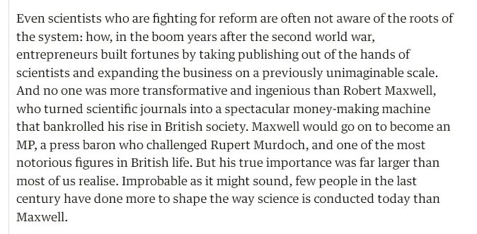 "Even scientists who are fighting for reform are often not aware of the roots of the system: how, in the boom years after the second world war, entrepreneurs built fortunes by taking publishing out of the hands of scientists and expanding the business on a previously unimaginable scale. And no one was more transformative and ingenious than Robert Maxwell, who turned scientific journals into a spectacular money-making machine that bankrolled his rise in British society. Maxwell would go on to become an MP, a press baron who challenged Rupert Murdoch, and one of the most notorious figures in British life. But his true importance was far larger than most of us realise. Improbable as it might sound, few people in the last century have done more to shape the way science is conducted today than Maxwell."