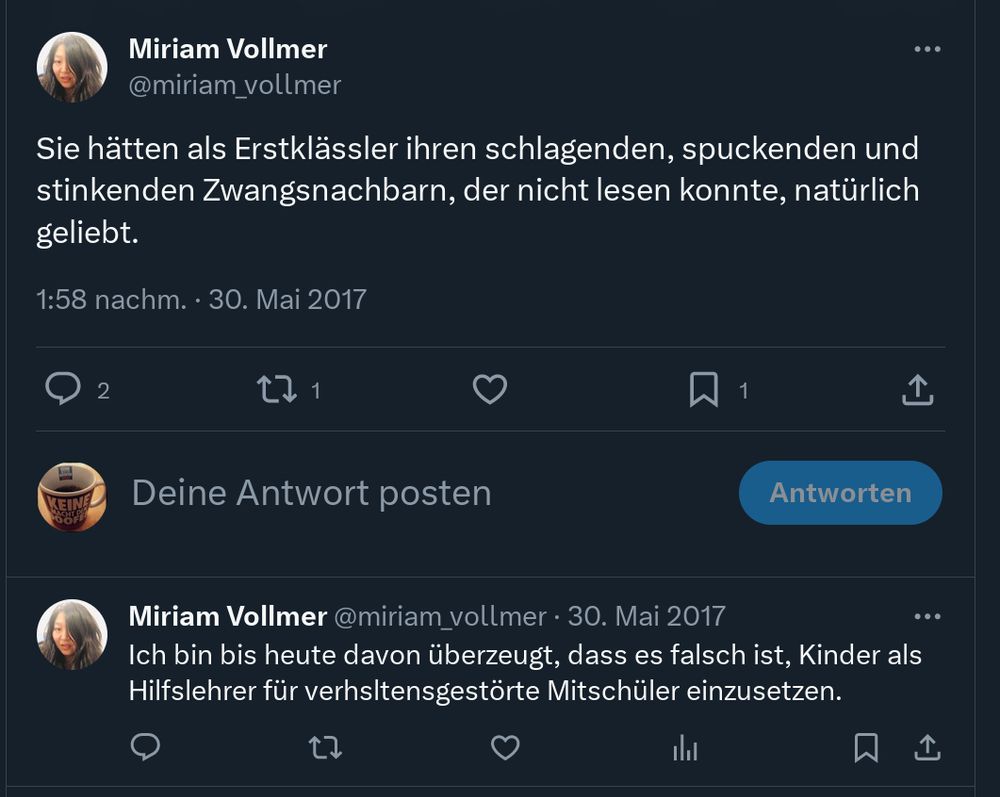 "Miriam Vollmer
@miriam_vollmer
Sie hätten als Erstklässler ihren schlagenden, spuckenden und
stinkenden Zwangsnachbarn, der nicht lesen konnte, natürlich
geliebt.
1:58 nachm. 30. Mai 2017
1
Deine Antwort posten
Antworten
Miriam Vollmer @miriam_vollmer • 30. Mai 2017
Ich bin bis heute davon überzeugt, dass es falsch ist, Kinder als
Hilfslehrer für verhsltensgestörte Mitschüler einzusetzen."