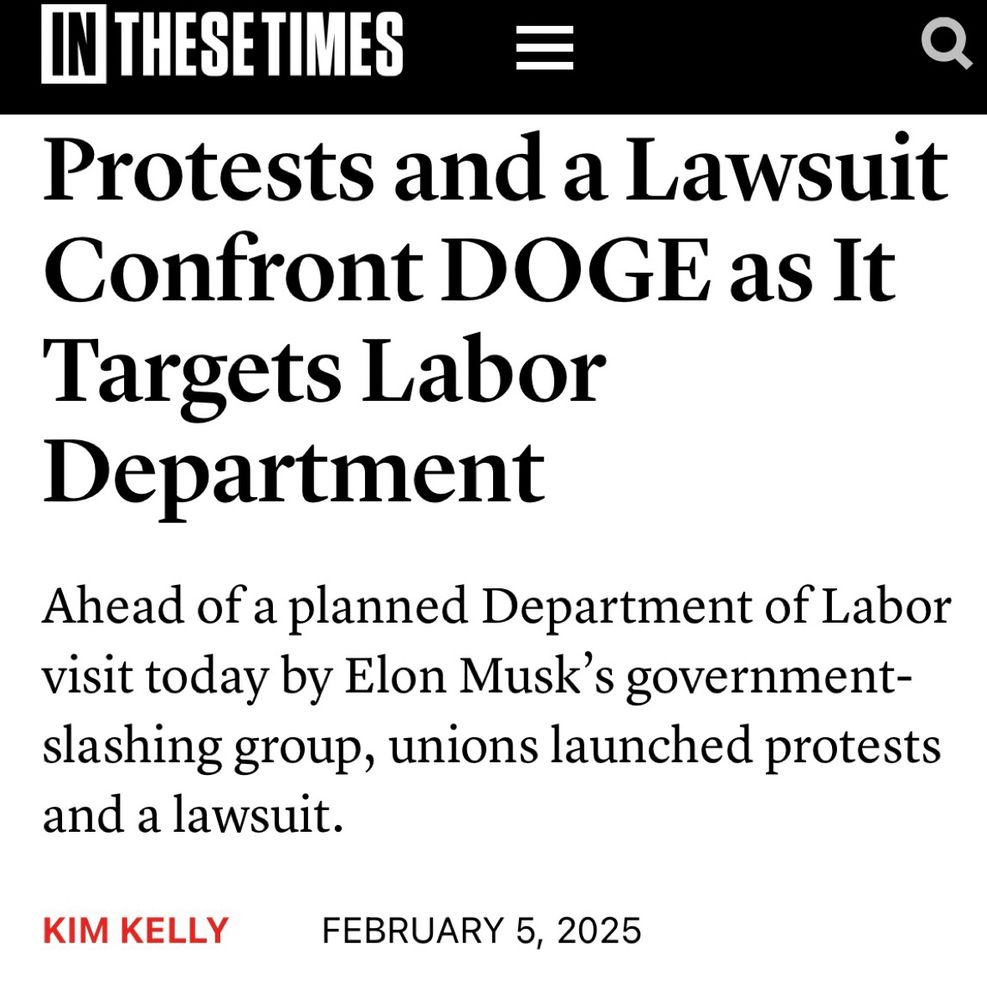 Article screenshot: Protests and a Lawsuit Confront DOGE as It Targets Labor Department
Ahead of a planned Department of Labor visit today by Elon Musk’s government-slashing group, unions launched protests and a lawsuit.
KIM KELLY FEBRUARY 5, 2025
