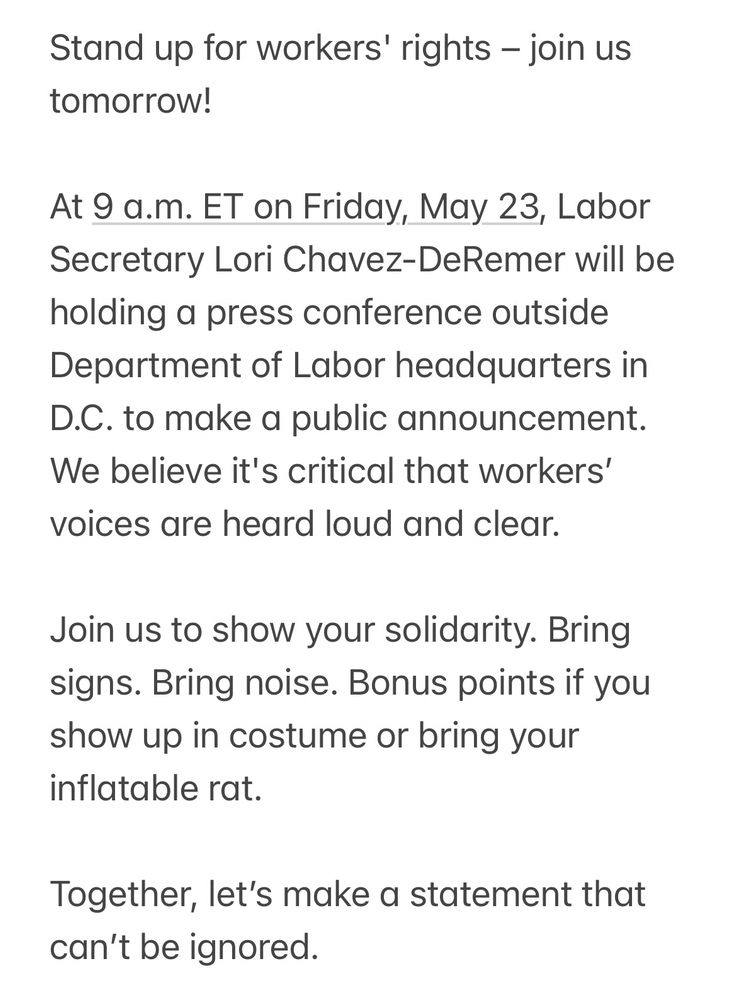 Stand up for workers' rights – join us tomorrow!

At 9 a.m. ET on Friday, May 23, Labor Secretary Lori Chavez-DeRemer will be holding a press conference outside Department of Labor headquarters in D.C. to make a public announcement. We believe it's critical that workers’ voices are heard loud and clear.

Join us to show your solidarity. Bring signs. Bring noise. Bonus points if you show up in costume or bring your inflatable rat.

Together, let’s make a statement that can’t be ignored.

