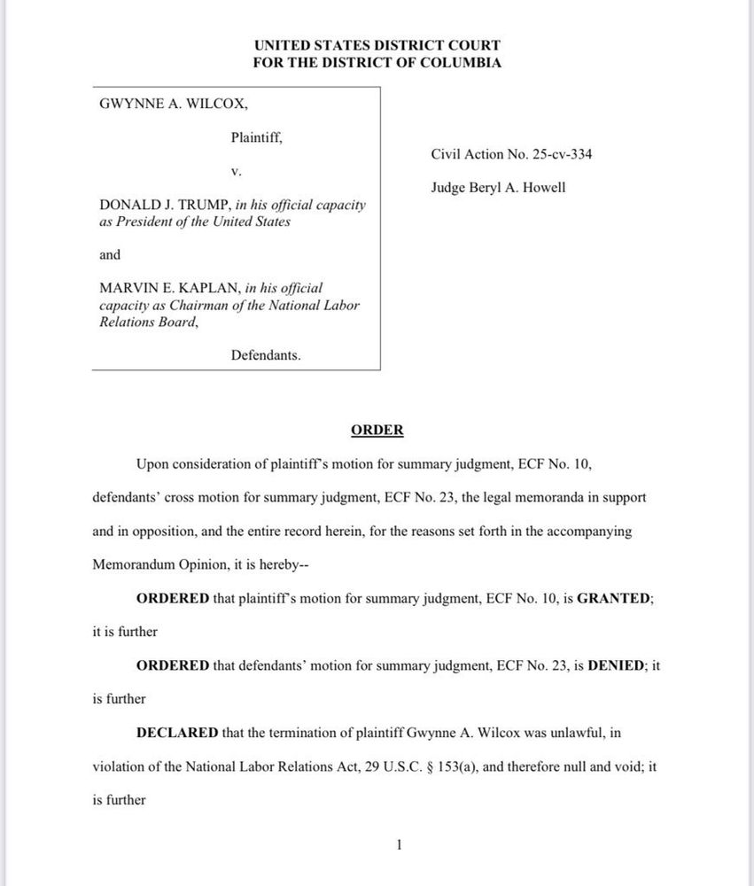 Text: UNITED STATES DISTRICT COURT
FOR THE DISTRICT OF COLUMBIA
GWYNNE A. WILCOX,
Plaintiff,
v.
DONALD J. TRUMP, in his official capacity
as President of the United States
and
MARVIN E. KAPLAN, in his official
capacity as Chairman of the National Labor
Relations Board,
Civil Action No. 25-cv-334
Judge Beryl A. Howell
Defendants.
ORDER
Upon consideration of plaintiff’s motion for summary judgment, ECF No. 10,
defendants’ cross motion for summary judgment, ECF No. 23, the legal memoranda in support
and in opposition, and the entire record herein, for the reasons set forth in the accompanying
Memorandum Opinion, it is hereby--
ORDERED that plaintiff’s motion for summary judgment, ECF No. 10, is GRANTED;
it is further
ORDERED that defendants’ motion for summary judgment, ECF No. 23, is DENIED; it
is further DECLARED that the termination of plaintiff Gwynne A. Wilcox was unlawful, in
violation of the National Labor Relations Act, 29 U.S.C. § 153(a), and therefore null and void; it is further…