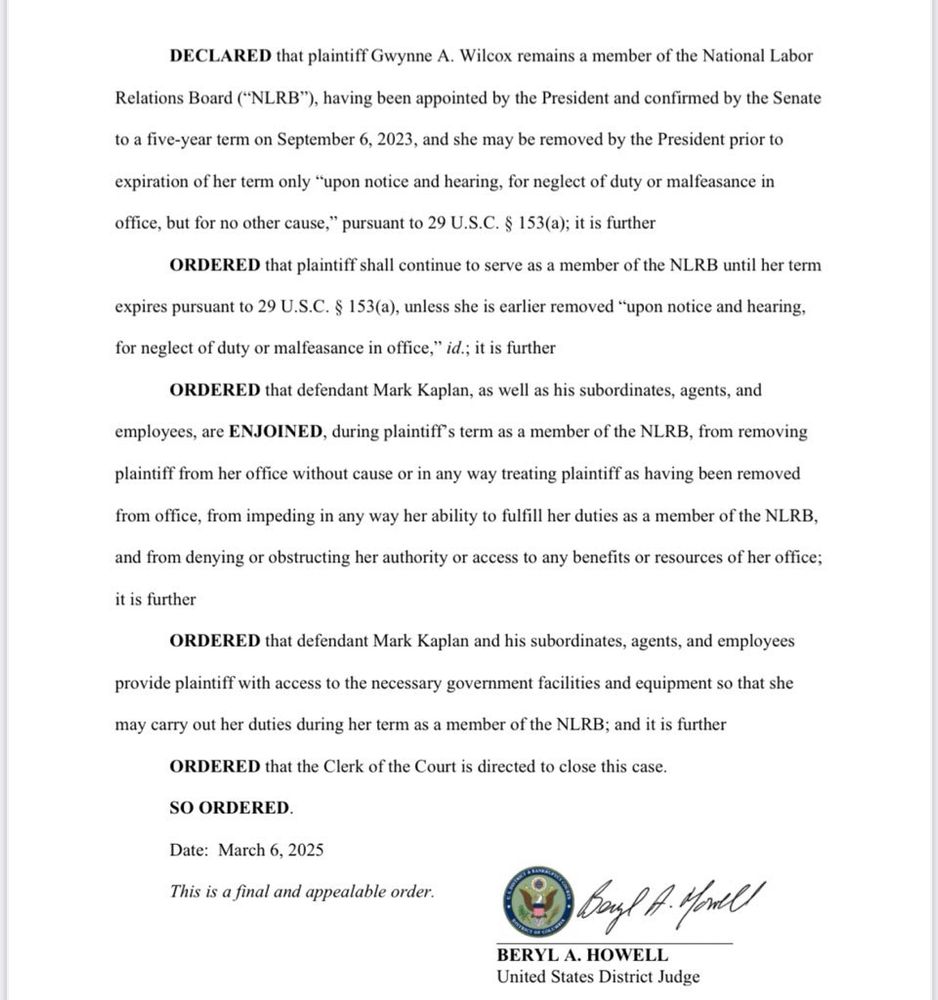 DECLARED that plaintiff Gwynne A. Wilcox remains a member of the National Labor
Relations Board (“NLRB”), having been appointed by the President and confirmed by the Senate
to a five-year term on September 6, 2023, and she may be removed by the President prior to
expiration of her term only “upon notice and hearing, for neglect of duty or malfeasance in
office, but for no other cause,” pursuant to 29 U.S.C. § 153(a); it is further
ORDERED that plaintiff shall continue to serve as a member of the NLRB until her term
expires pursuant to 29 U.S.C. § 153(a), unless she is earlier removed “upon notice and hearing,
for neglect of duty or malfeasance in office,
” id.; it is further
ORDERED that defendant Mark Kaplan, as well as his subordinates, agents, and
employees, are ENJOINED, during plaintiff’s term as a member of the NLRB, from removing
plaintiff from her office without cause or in any way treating plaintiff as having been removed
from office, from impeding in any way her ability to fulfill her duties as a member of the NLRB,
and from denying or obstructing her authority or access to any benefits or resources of her office;
it is further
ORDERED that defendant Mark Kaplan and his subordinates, agents, and employees
provide plaintiff with access to the necessary government facilities and equipment so that she
may carry out her duties during her term as a member of the NLRB; and it is further
ORDERED that the Clerk of the Court is directed to close this case.
SO ORDERED.
Date: March 6, 2025
This is a final and appealable order.