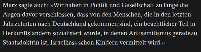 Ein Screenshot aus dem verlinkten Artikel mit der Textpassage:
"Merz sagte auch: »Wir haben in Politik und Gesellschaft zu lange die Augen davor verschlossen, dass von den Menschen, die in den letzten Jahrzehnten nach Deutschland gekommen sind, ein beachtlicher Teil in Herkunftsländern sozialisiert wurde, in denen Antisemitismus geradezu Staatsdoktrin ist, Israelhass schon Kindern vermittelt wird.«"